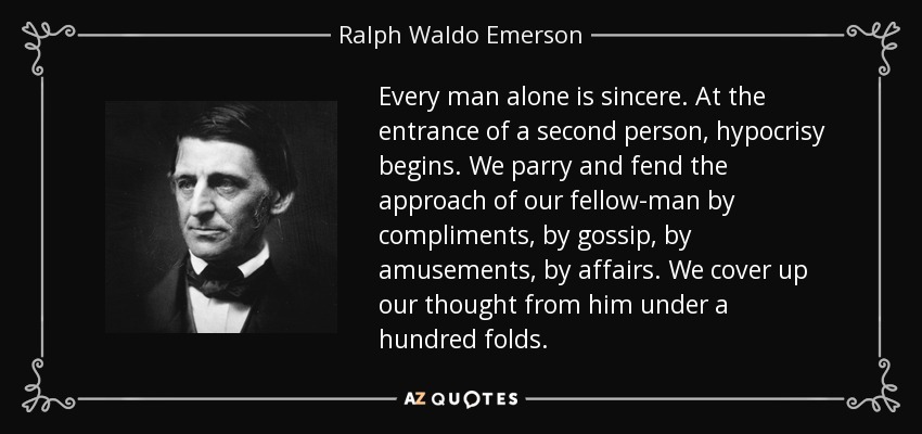Every man alone is sincere. At the entrance of a second person, hypocrisy begins. We parry and fend the approach of our fellow-man by compliments, by gossip, by amusements, by affairs. We cover up our thought from him under a hundred folds. - Ralph Waldo Emerson