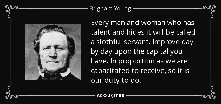 Every man and woman who has talent and hides it will be called a slothful servant. Improve day by day upon the capital you have. In proportion as we are capacitated to receive, so it is our duty to do. - Brigham Young