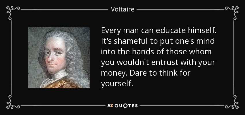 Every man can educate himself. It's shameful to put one's mind into the hands of those whom you wouldn't entrust with your money. Dare to think for yourself. - Voltaire