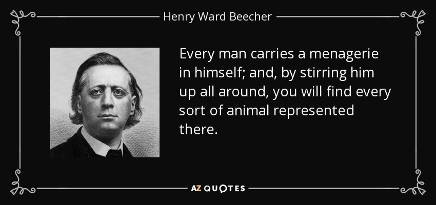 Every man carries a menagerie in himself; and, by stirring him up all around, you will find every sort of animal represented there. - Henry Ward Beecher