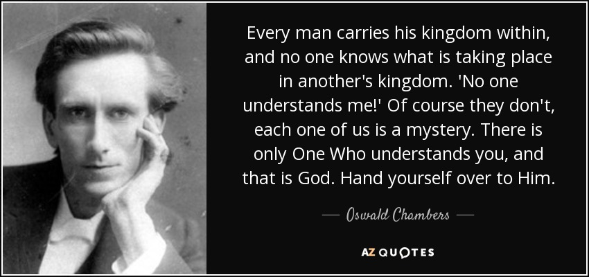 Every man carries his kingdom within, and no one knows what is taking place in another's kingdom. 'No one understands me!' Of course they don't, each one of us is a mystery. There is only One Who understands you, and that is God. Hand yourself over to Him. - Oswald Chambers