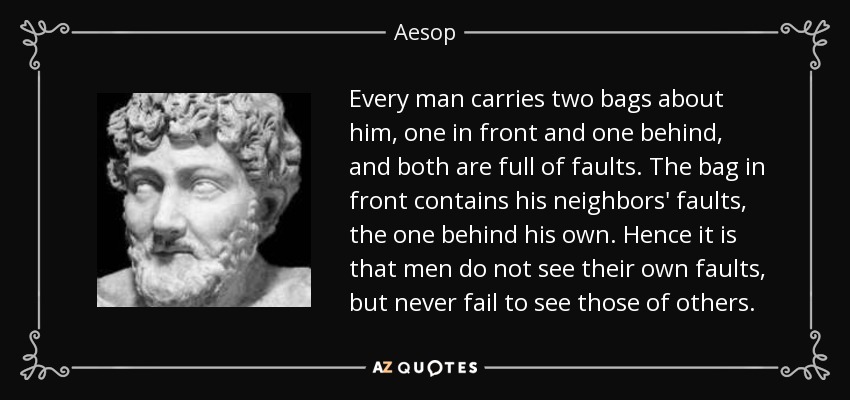 Every man carries two bags about him, one in front and one behind, and both are full of faults. The bag in front contains his neighbors' faults, the one behind his own. Hence it is that men do not see their own faults, but never fail to see those of others. - Aesop