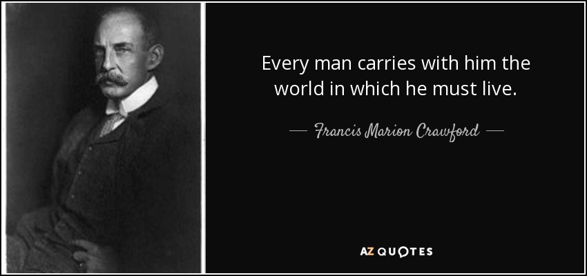 Every man carries with him the world in which he must live. - Francis Marion Crawford