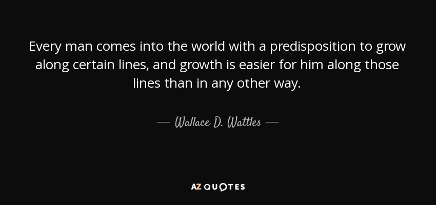 Every man comes into the world with a predisposition to grow along certain lines, and growth is easier for him along those lines than in any other way. - Wallace D. Wattles