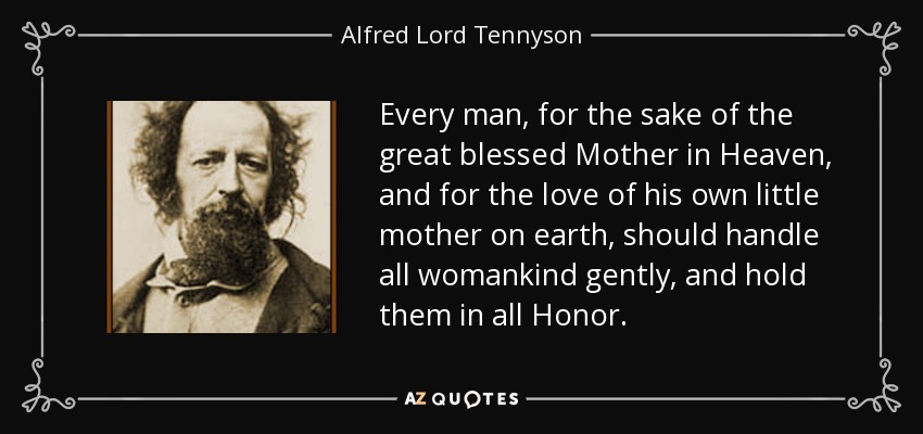 Every man, for the sake of the great blessed Mother in Heaven, and for the love of his own little mother on earth, should handle all womankind gently, and hold them in all Honor. - Alfred Lord Tennyson