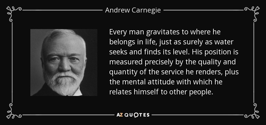 Every man gravitates to where he belongs in life, just as surely as water seeks and finds its level. His position is measured precisely by the quality and quantity of the service he renders, plus the mental attitude with which he relates himself to other people. - Andrew Carnegie