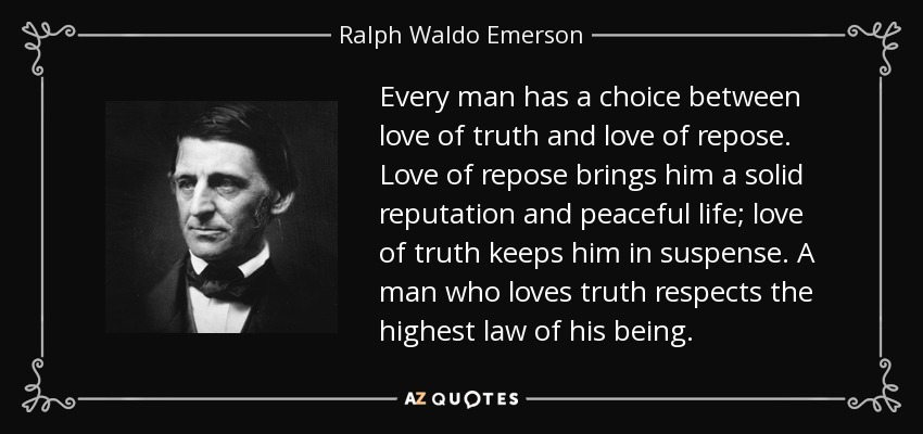 Every man has a choice between love of truth and love of repose. Love of repose brings him a solid reputation and peaceful life; love of truth keeps him in suspense. A man who loves truth respects the highest law of his being. - Ralph Waldo Emerson