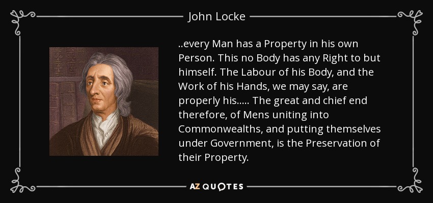..every Man has a Property in his own Person. This no Body has any Right to but himself. The Labour of his Body, and the Work of his Hands, we may say, are properly his. .... The great and chief end therefore, of Mens uniting into Commonwealths, and putting themselves under Government, is the Preservation of their Property. - John Locke