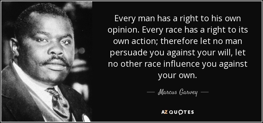 Every man has a right to his own opinion. Every race has a right to its own action; therefore let no man persuade you against your will, let no other race influence you against your own. - Marcus Garvey