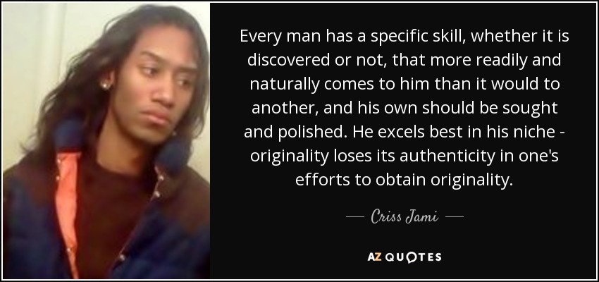 Every man has a specific skill, whether it is discovered or not, that more readily and naturally comes to him than it would to another, and his own should be sought and polished. He excels best in his niche - originality loses its authenticity in one's efforts to obtain originality. - Criss Jami