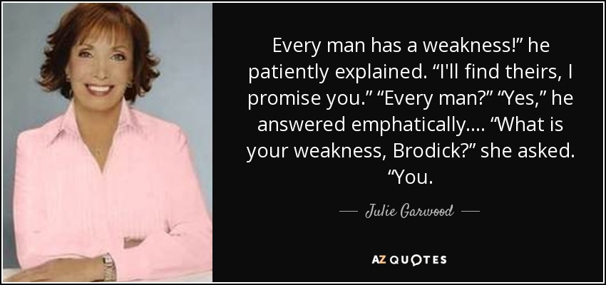 Every man has a weakness!” he patiently explained. “I'll find theirs, I promise you.” “Every man?” “Yes,” he answered emphatically. ... “What is your weakness, Brodick?” she asked. “You. - Julie Garwood