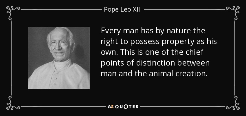 Every man has by nature the right to possess property as his own. This is one of the chief points of distinction between man and the animal creation. - Pope Leo XIII