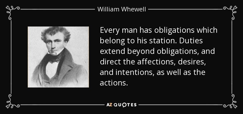 Every man has obligations which belong to his station. Duties extend beyond obligations, and direct the affections, desires, and intentions, as well as the actions. - William Whewell