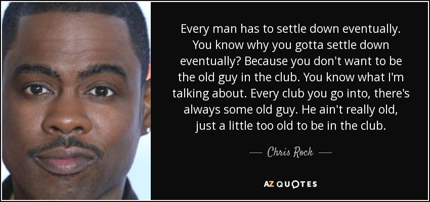 Every man has to settle down eventually. You know why you gotta settle down eventually? Because you don't want to be the old guy in the club. You know what I'm talking about. Every club you go into, there's always some old guy. He ain't really old, just a little too old to be in the club. - Chris Rock