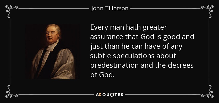 Every man hath greater assurance that God is good and just than he can have of any subtle speculations about predestination and the decrees of God. - John Tillotson