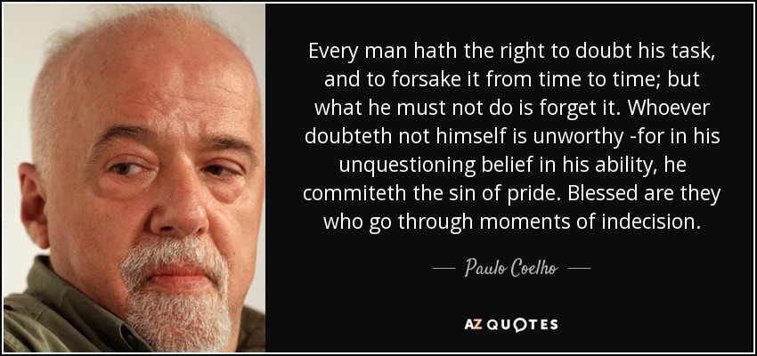 Every man hath the right to doubt his task, and to forsake it from time to time; but what he must not do is forget it. Whoever doubteth not himself is unworthy -for in his unquestioning belief in his ability, he commiteth the sin of pride. Blessed are they who go through moments of indecision. - Paulo Coelho