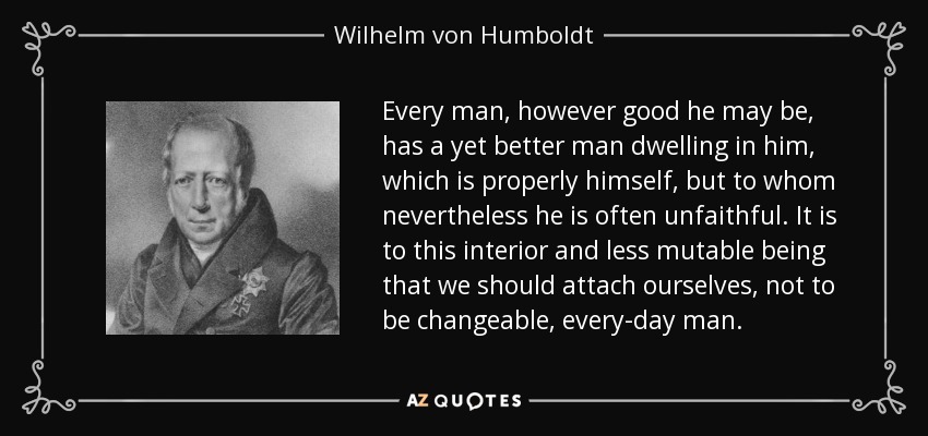 Every man, however good he may be, has a yet better man dwelling in him, which is properly himself, but to whom nevertheless he is often unfaithful. It is to this interior and less mutable being that we should attach ourselves, not to be changeable, every-day man. - Wilhelm von Humboldt