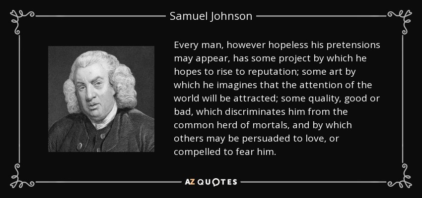 Every man, however hopeless his pretensions may appear, has some project by which he hopes to rise to reputation; some art by which he imagines that the attention of the world will be attracted; some quality, good or bad, which discriminates him from the common herd of mortals, and by which others may be persuaded to love, or compelled to fear him. - Samuel Johnson