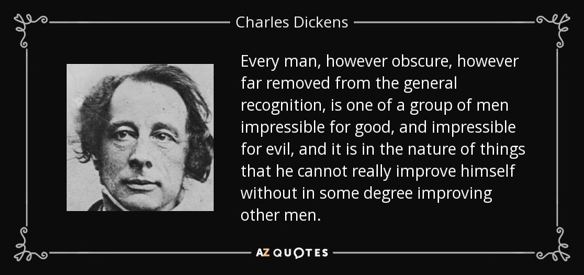 Every man, however obscure, however far removed from the general recognition, is one of a group of men impressible for good, and impressible for evil, and it is in the nature of things that he cannot really improve himself without in some degree improving other men. - Charles Dickens