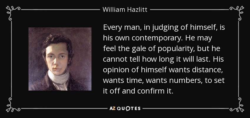 Every man, in judging of himself, is his own contemporary. He may feel the gale of popularity, but he cannot tell how long it will last. His opinion of himself wants distance, wants time, wants numbers, to set it off and confirm it. - William Hazlitt