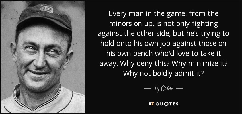 Every man in the game, from the minors on up, is not only fighting against the other side, but he's trying to hold onto his own job against those on his own bench who'd love to take it away. Why deny this? Why minimize it? Why not boldly admit it? - Ty Cobb