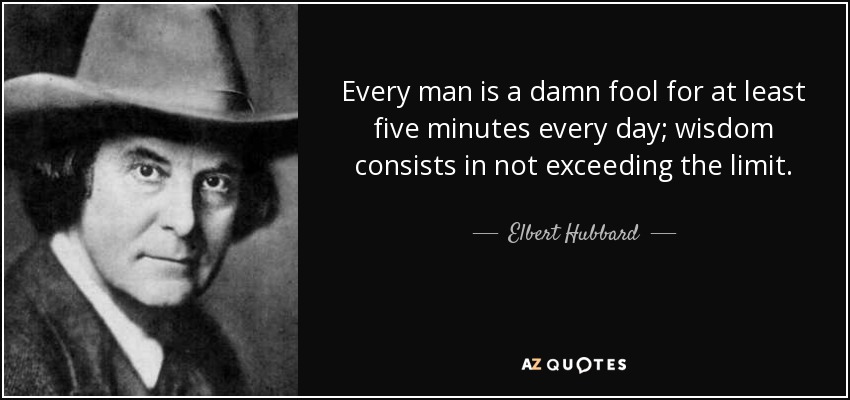 Every man is a damn fool for at least five minutes every day; wisdom consists in not exceeding the limit. - Elbert Hubbard