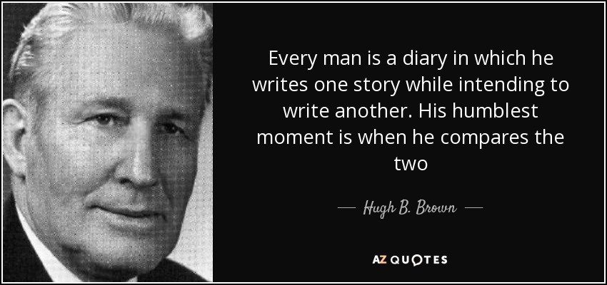 Every man is a diary in which he writes one story while intending to write another. His humblest moment is when he compares the two - Hugh B. Brown