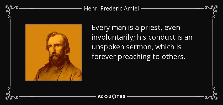 Every man is a priest, even involuntarily; his conduct is an unspoken sermon, which is forever preaching to others. - Henri Frederic Amiel