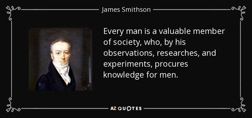 Every man is a valuable member of society, who, by his observations, researches, and experiments, procures knowledge for men. - James Smithson