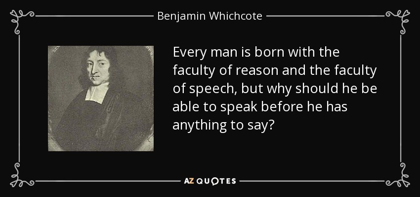 Every man is born with the faculty of reason and the faculty of speech, but why should he be able to speak before he has anything to say? - Benjamin Whichcote