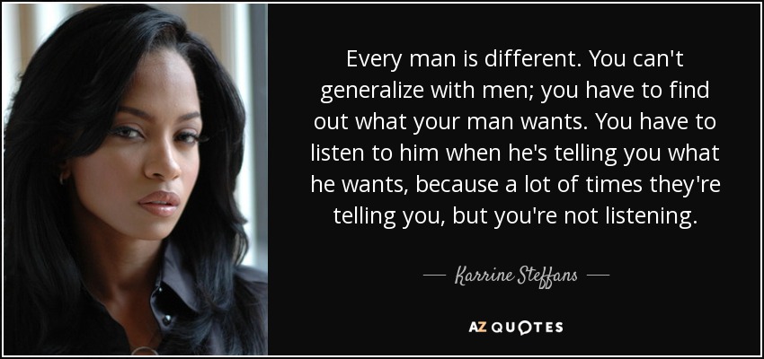 Every man is different. You can't generalize with men; you have to find out what your man wants. You have to listen to him when he's telling you what he wants, because a lot of times they're telling you, but you're not listening. - Karrine Steffans