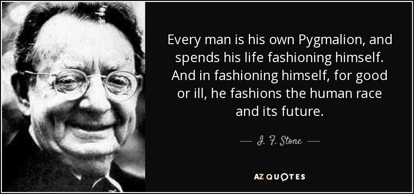 Every man is his own Pygmalion, and spends his life fashioning himself. And in fashioning himself, for good or ill, he fashions the human race and its future. - I. F. Stone