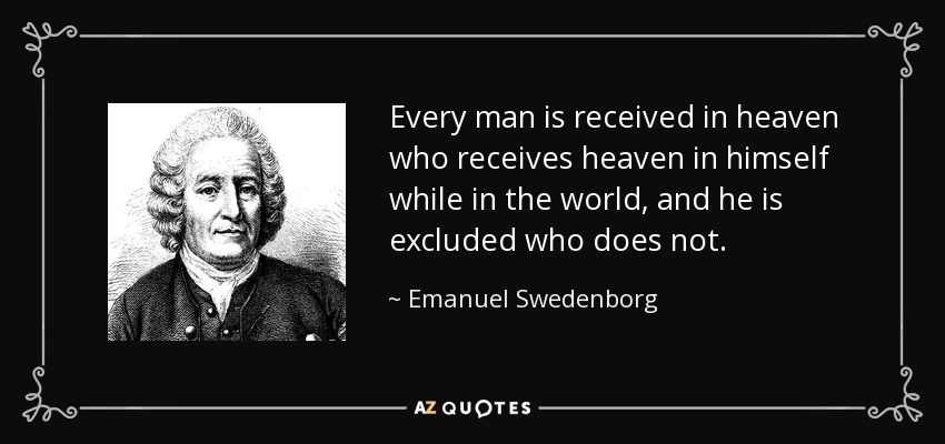 Every man is received in heaven who receives heaven in himself while in the world, and he is excluded who does not. - Emanuel Swedenborg