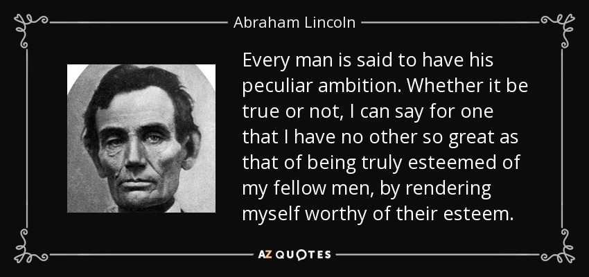 Every man is said to have his peculiar ambition. Whether it be true or not, I can say for one that I have no other so great as that of being truly esteemed of my fellow men, by rendering myself worthy of their esteem. - Abraham Lincoln