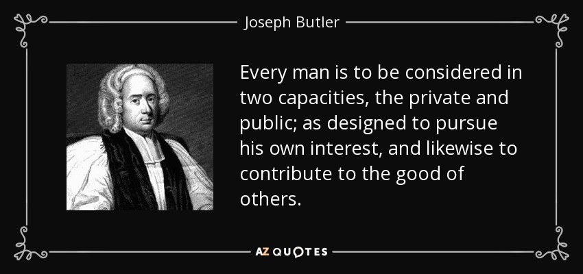 Every man is to be considered in two capacities, the private and public; as designed to pursue his own interest, and likewise to contribute to the good of others. - Joseph Butler