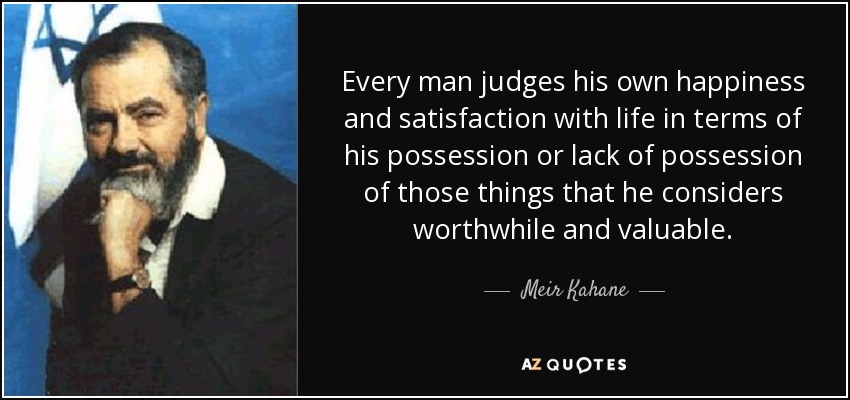 Every man judges his own happiness and satisfaction with life in terms of his possession or lack of possession of those things that he considers worthwhile and valuable. - Meir Kahane