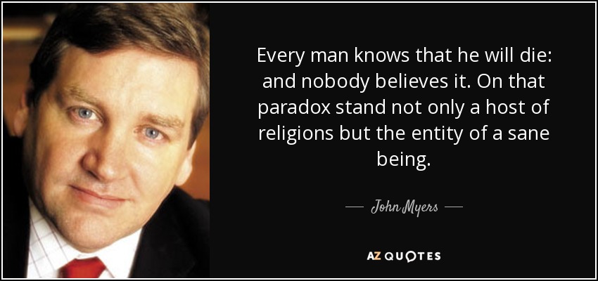 Every man knows that he will die: and nobody believes it. On that paradox stand not only a host of religions but the entity of a sane being. - John Myers