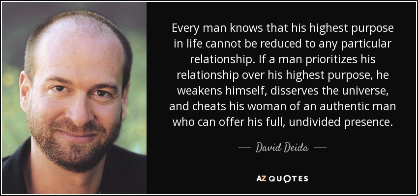Every man knows that his highest purpose in life cannot be reduced to any particular relationship. If a man prioritizes his relationship over his highest purpose, he weakens himself, disserves the universe, and cheats his woman of an authentic man who can offer his full, undivided presence. - David Deida