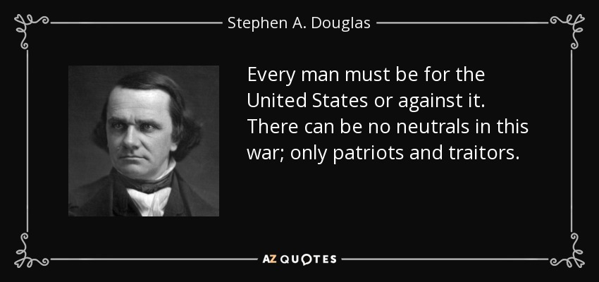 Every man must be for the United States or against it. There can be no neutrals in this war; only patriots and traitors. - Stephen A. Douglas
