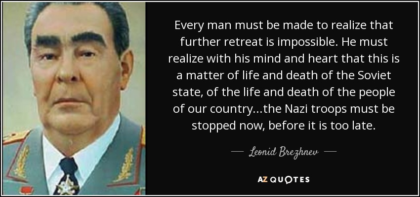 Every man must be made to realize that further retreat is impossible. He must realize with his mind and heart that this is a matter of life and death of the Soviet state, of the life and death of the people of our country...the Nazi troops must be stopped now, before it is too late. - Leonid Brezhnev