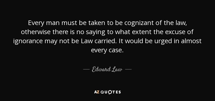 Every man must be taken to be cognizant of the law, otherwise there is no saying to what extent the excuse of ignorance may not be Law carried. It would be urged in almost every case. - Edward Law, 1st Earl of Ellenborough