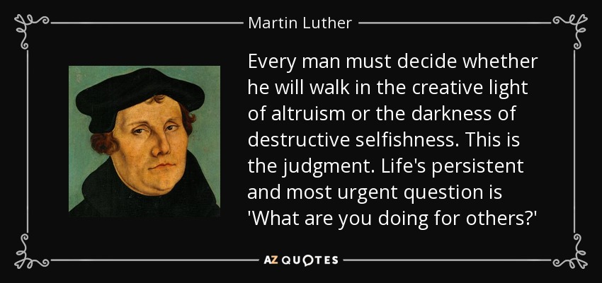 Every man must decide whether he will walk in the creative light of altruism or the darkness of destructive selfishness. This is the judgment. Life's persistent and most urgent question is 'What are you doing for others?' - Martin Luther