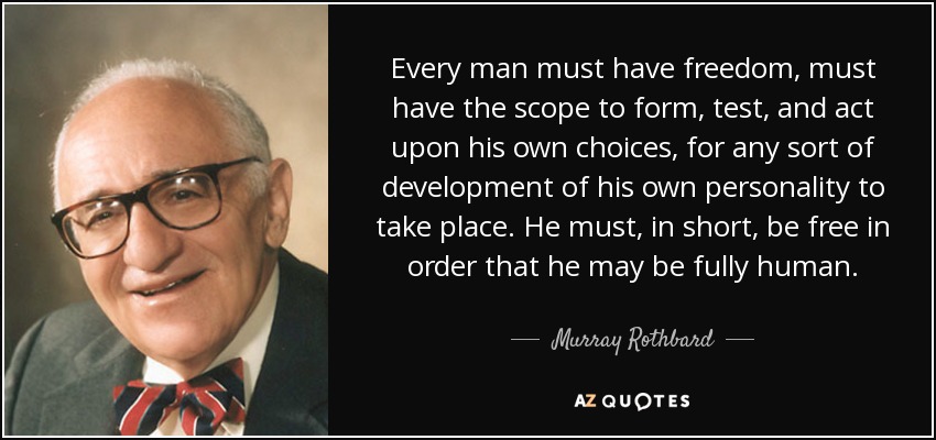 Every man must have freedom, must have the scope to form, test, and act upon his own choices, for any sort of development of his own personality to take place. He must, in short, be free in order that he may be fully human. - Murray Rothbard