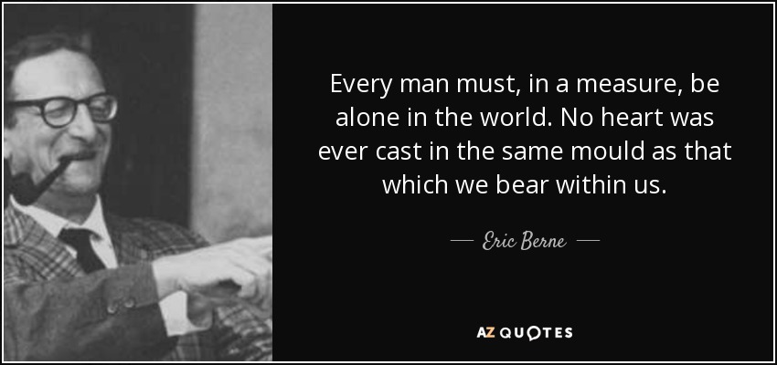 Every man must, in a measure, be alone in the world. No heart was ever cast in the same mould as that which we bear within us. - Eric Berne