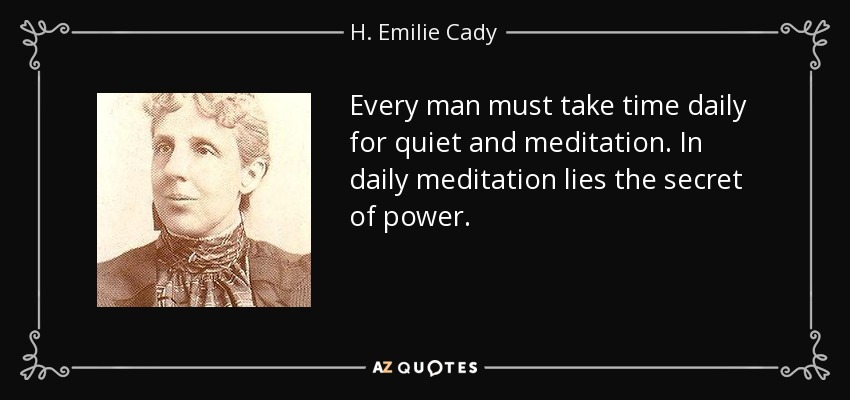 Every man must take time daily for quiet and meditation. In daily meditation lies the secret of power. - H. Emilie Cady