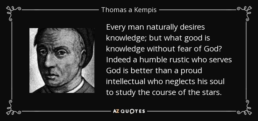 Every man naturally desires knowledge; but what good is knowledge without fear of God? Indeed a humble rustic who serves God is better than a proud intellectual who neglects his soul to study the course of the stars. - Thomas a Kempis