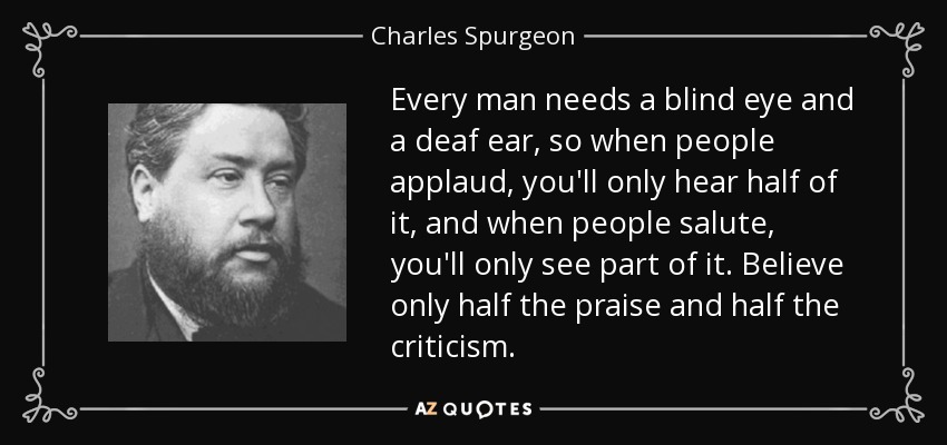 Every man needs a blind eye and a deaf ear, so when people applaud, you'll only hear half of it, and when people salute, you'll only see part of it. Believe only half the praise and half the criticism. - Charles Spurgeon