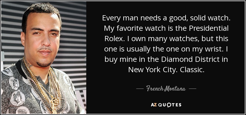 Every man needs a good, solid watch. My favorite watch is the Presidential Rolex. I own many watches, but this one is usually the one on my wrist. I buy mine in the Diamond District in New York City. Classic. - French Montana