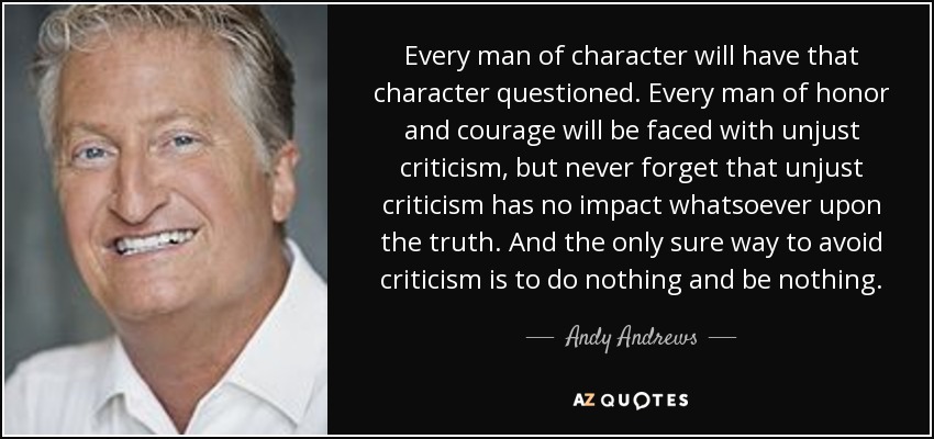 Every man of character will have that character questioned. Every man of honor and courage will be faced with unjust criticism, but never forget that unjust criticism has no impact whatsoever upon the truth. And the only sure way to avoid criticism is to do nothing and be nothing. - Andy Andrews