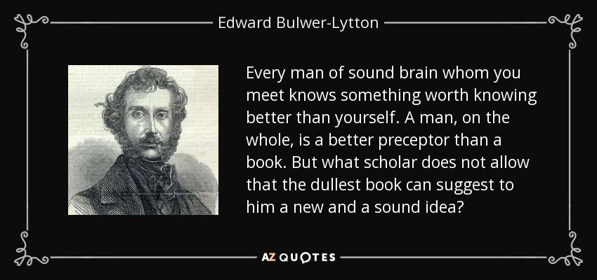 Every man of sound brain whom you meet knows something worth knowing better than yourself. A man, on the whole, is a better preceptor than a book. But what scholar does not allow that the dullest book can suggest to him a new and a sound idea? - Edward Bulwer-Lytton, 1st Baron Lytton